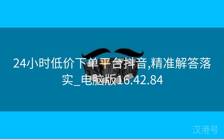 24小时低价下单平台抖音,精准解答落实_电脑版16.42.84