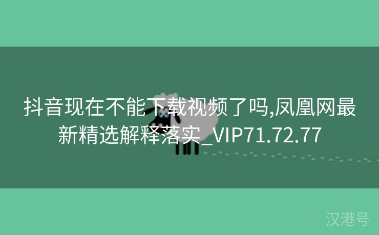 抖音现在不能下载视频了吗,凤凰网最新精选解释落实_VIP71.72.77