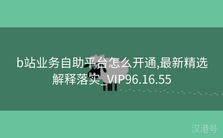 b站业务自助平台怎么开通,最新精选解释落实_VIP96.16.55