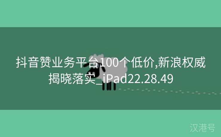 抖音赞业务平台100个低价,新浪权威揭晓落实_iPad22.28.49