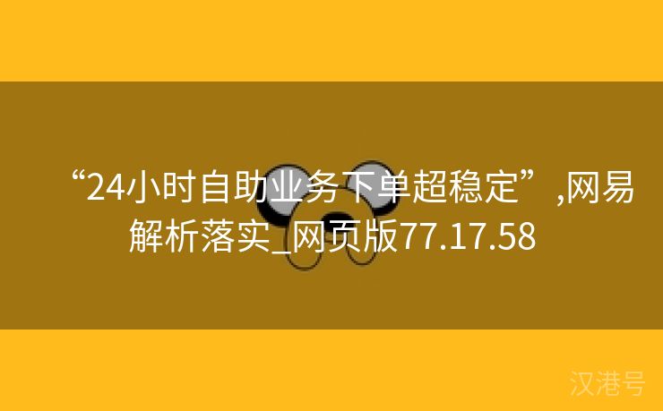 “24小时自助业务下单超稳定”,网易解析落实_网页版77.17.58