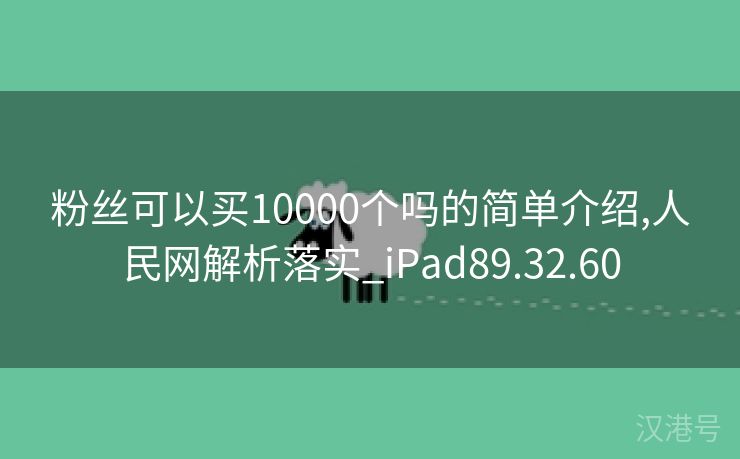 粉丝可以买10000个吗的简单介绍,人民网解析落实_iPad89.32.60