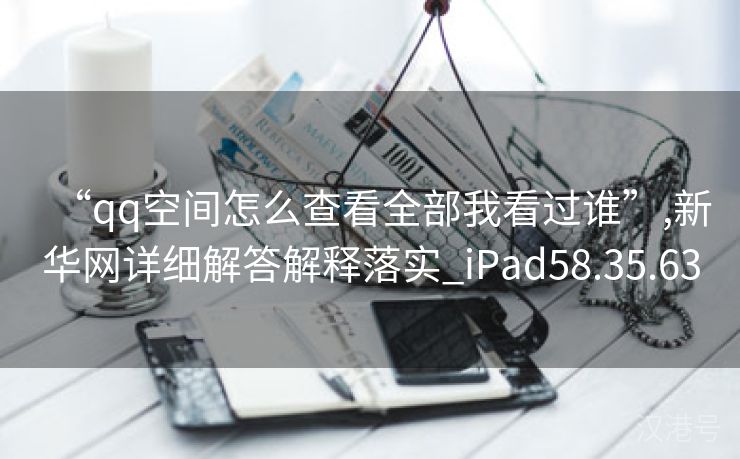 “qq空间怎么查看全部我看过谁”,新华网详细解答解释落实_iPad58.35.63