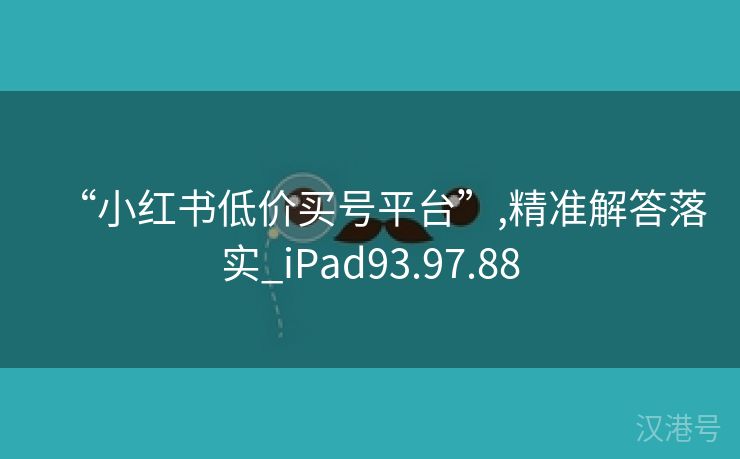 “小红书低价买号平台”,精准解答落实_iPad93.97.88