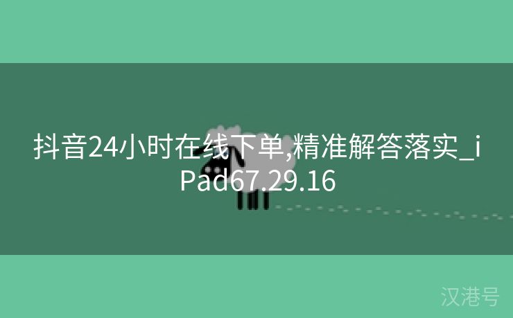 抖音24小时在线下单,精准解答落实_iPad67.29.16