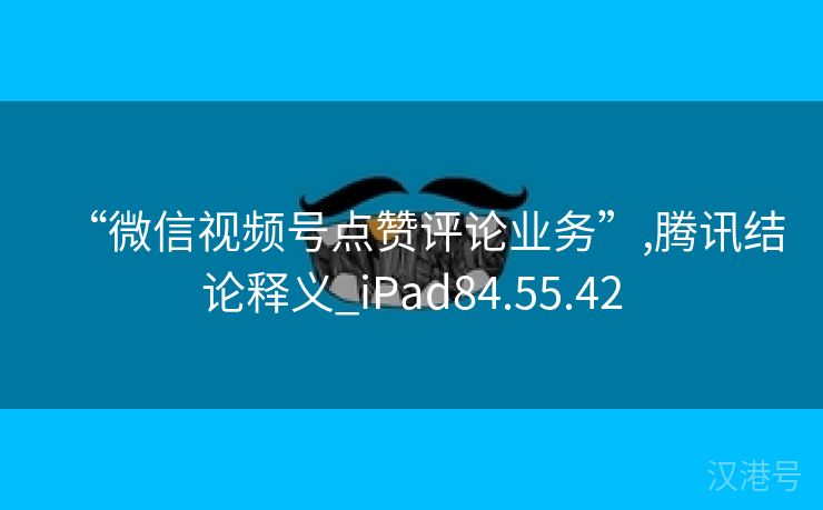 “微信视频号点赞评论业务”,腾讯结论释义_iPad84.55.42