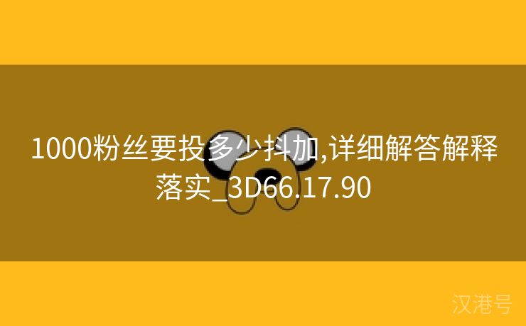 1000粉丝要投多少抖加,详细解答解释落实_3D66.17.90