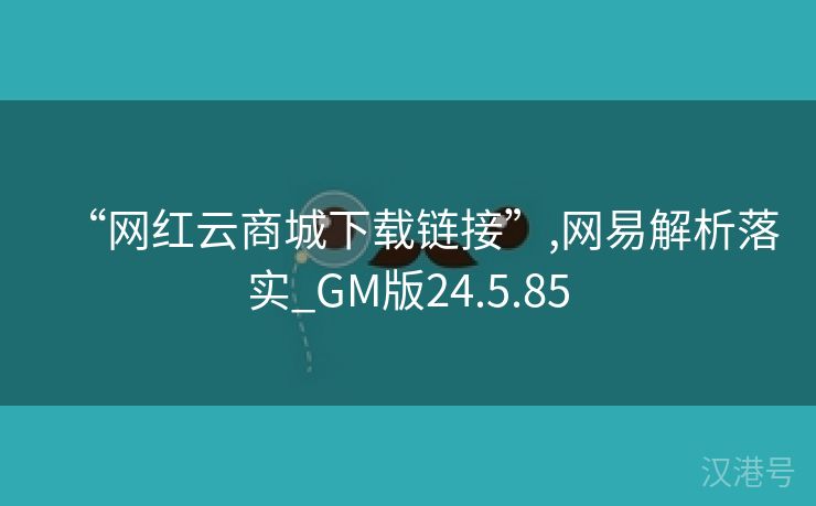 “网红云商城下载链接”,网易解析落实_GM版24.5.85