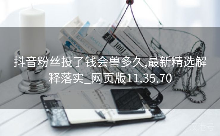 抖音粉丝投了钱会兽多久,最新精选解释落实_网页版11.35.70