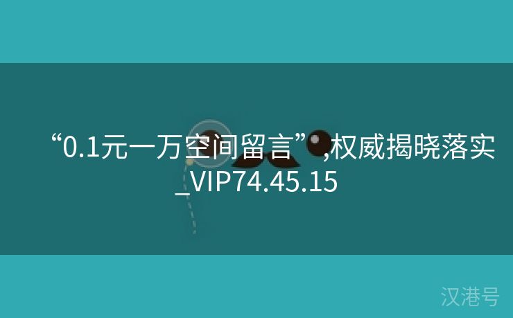 “0.1元一万空间留言”,权威揭晓落实_VIP74.45.15