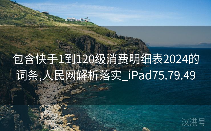 包含快手1到120级消费明细表2024的词条,人民网解析落实_iPad75.79.49