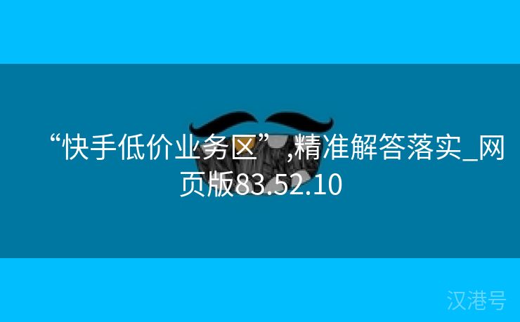 “快手低价业务区”,精准解答落实_网页版83.52.10