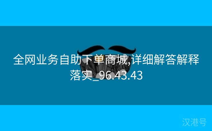 全网业务自助下单商城,详细解答解释落实_96.43.43