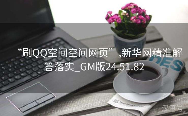 “刷QQ空间空间网页”,新华网精准解答落实_GM版24.51.82