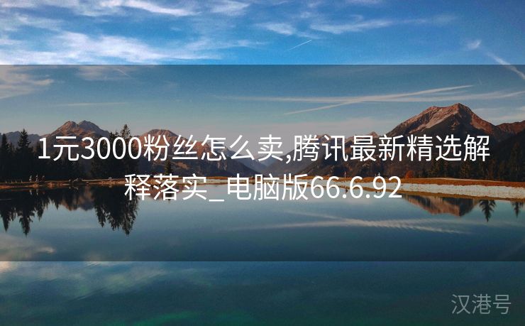 1元3000粉丝怎么卖,腾讯最新精选解释落实_电脑版66.6.92