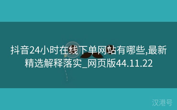 抖音24小时在线下单网站有哪些,最新精选解释落实_网页版44.11.22