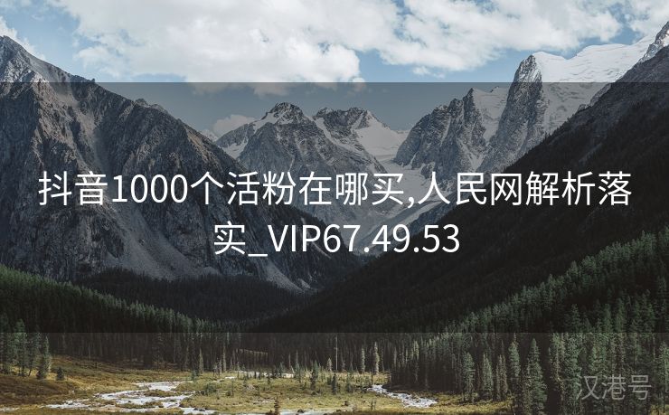 抖音1000个活粉在哪买,人民网解析落实_VIP67.49.53