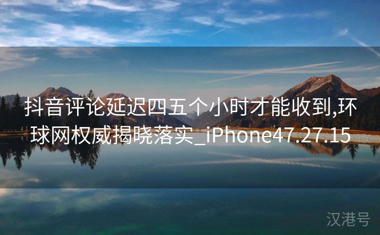 抖音评论延迟四五个小时才能收到,环球网权威揭晓落实_iPhone47.27.15