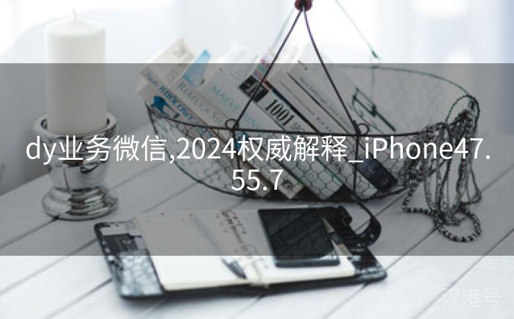 dy业务微信,2024权威解释_iPhone47.55.7