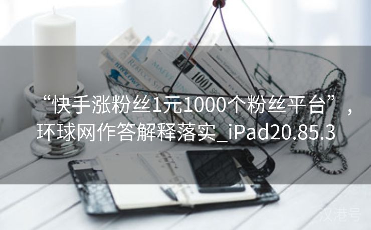 “快手涨粉丝1元1000个粉丝平台”,环球网作答解释落实_iPad20.85.3