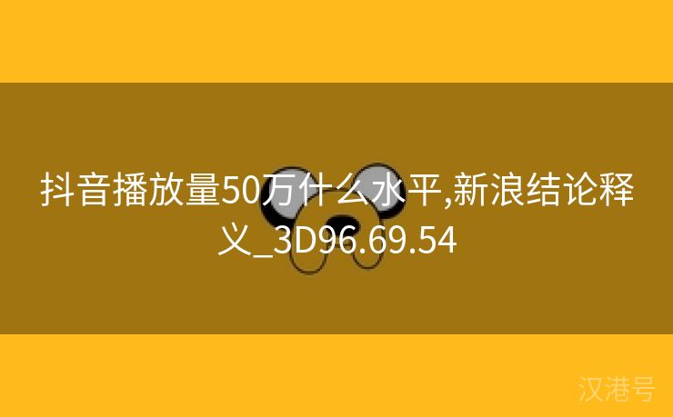 抖音播放量50万什么水平,新浪结论释义_3D96.69.54