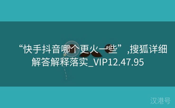 “快手抖音哪个更火一些”,搜狐详细解答解释落实_VIP12.47.95