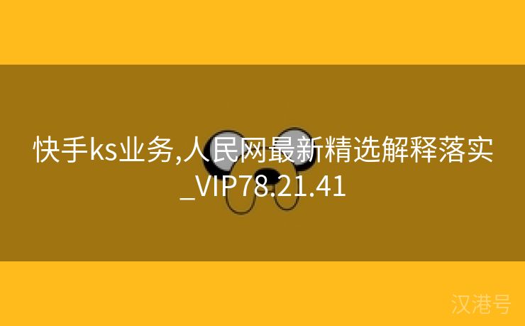 快手ks业务,人民网最新精选解释落实_VIP78.21.41