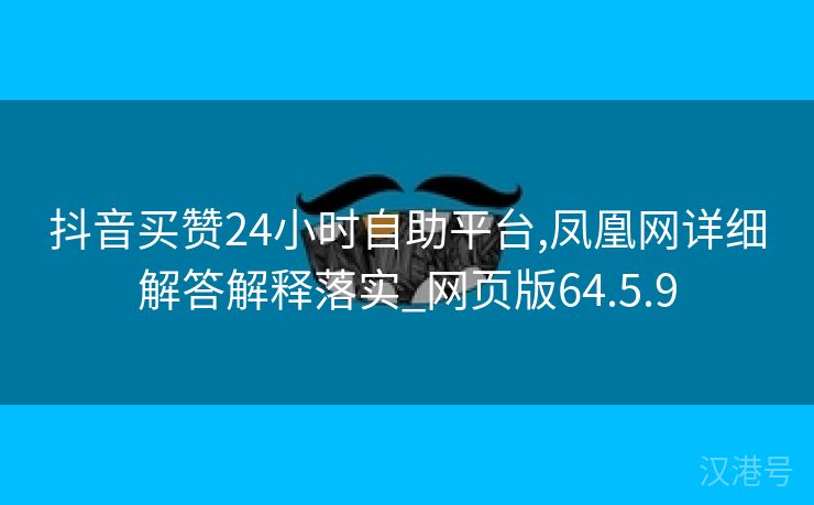 抖音买赞24小时自助平台,凤凰网详细解答解释落实_网页版64.5.9