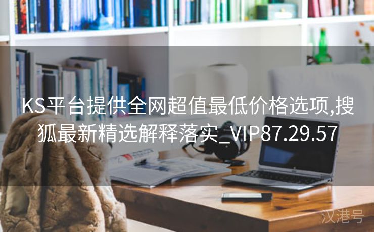 KS平台提供全网超值最低价格选项,搜狐最新精选解释落实_VIP87.29.57