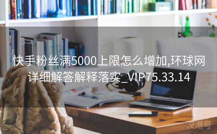 快手粉丝满5000上限怎么增加,环球网详细解答解释落实_VIP75.33.14