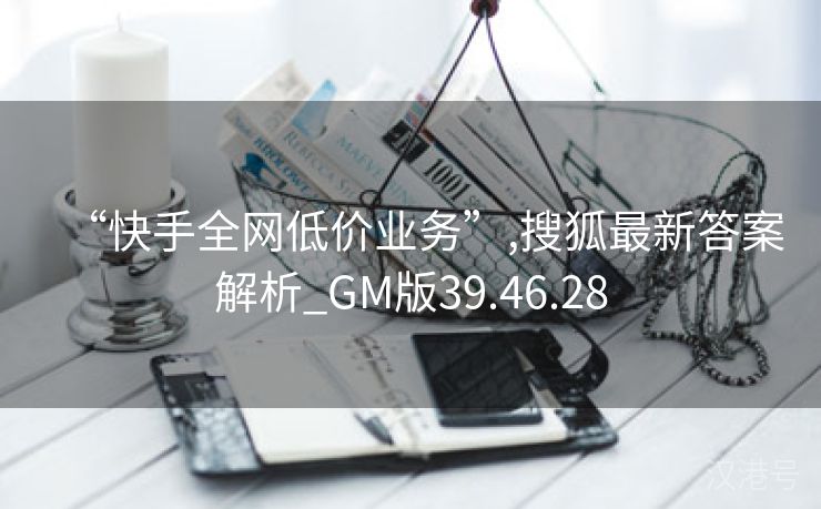 “快手全网低价业务”,搜狐最新答案解析_GM版39.46.28