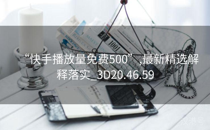 “快手播放量免费500”,最新精选解释落实_3D20.46.59