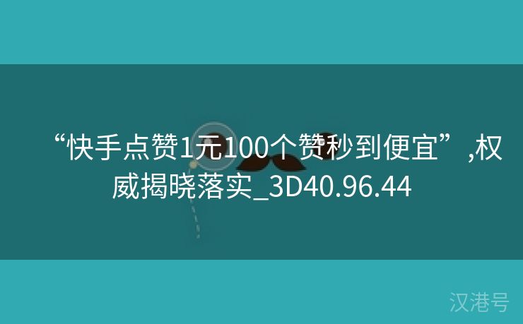 “快手点赞1元100个赞秒到便宜”,权威揭晓落实_3D40.96.44