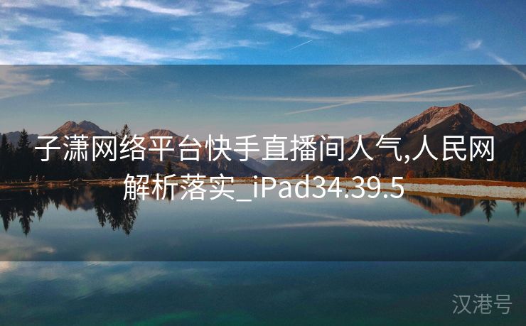 子潇网络平台快手直播间人气,人民网解析落实_iPad34.39.5