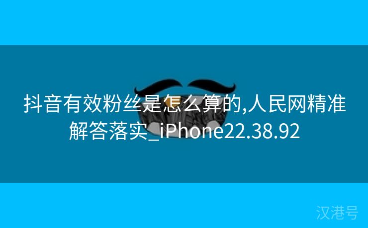 抖音有效粉丝是怎么算的,人民网精准解答落实_iPhone22.38.92