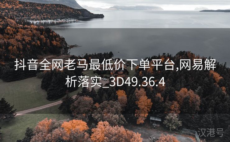 抖音全网老马最低价下单平台,网易解析落实_3D49.36.4