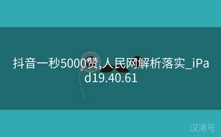 抖音一秒5000赞,人民网解析落实_iPad19.40.61