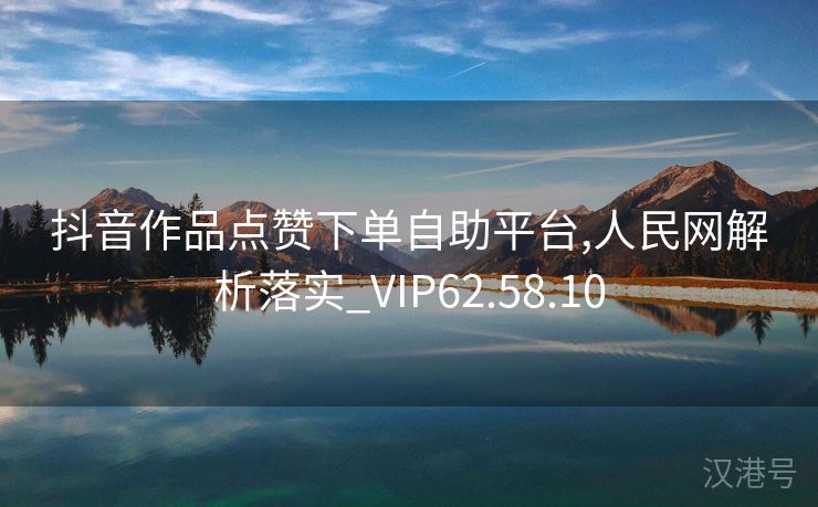 抖音作品点赞下单自助平台,人民网解析落实_VIP62.58.10