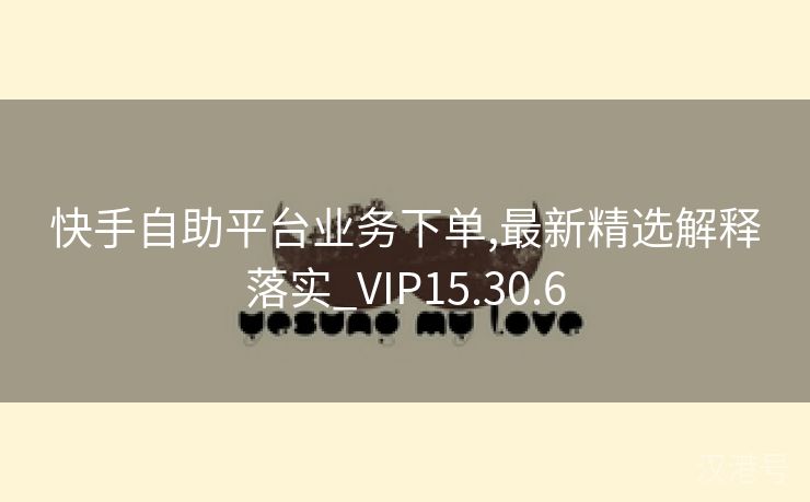 快手自助平台业务下单,最新精选解释落实_VIP15.30.6