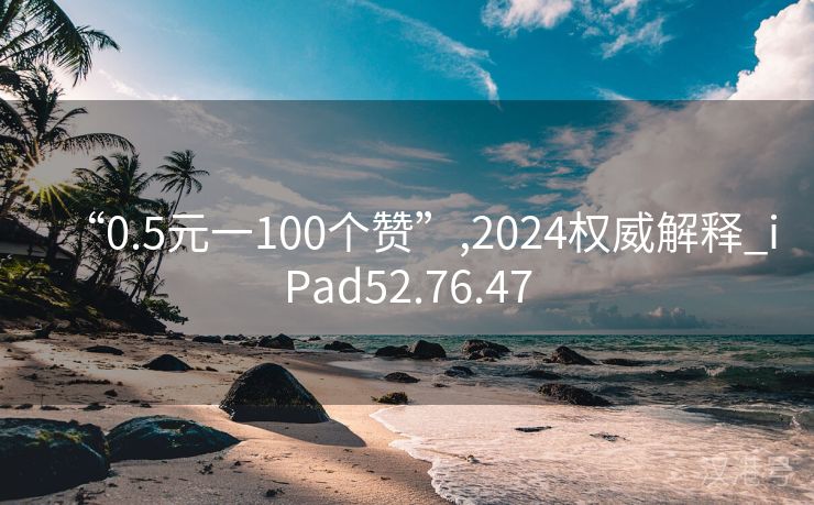 “0.5元一100个赞”,2024权威解释_iPad52.76.47