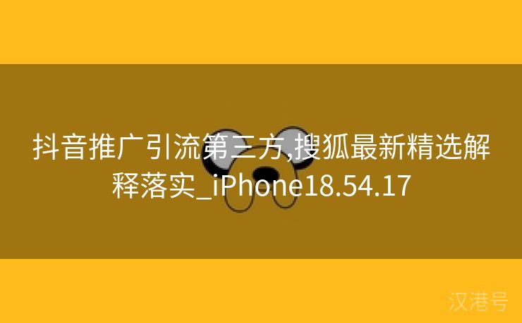 抖音推广引流第三方,搜狐最新精选解释落实_iPhone18.54.17