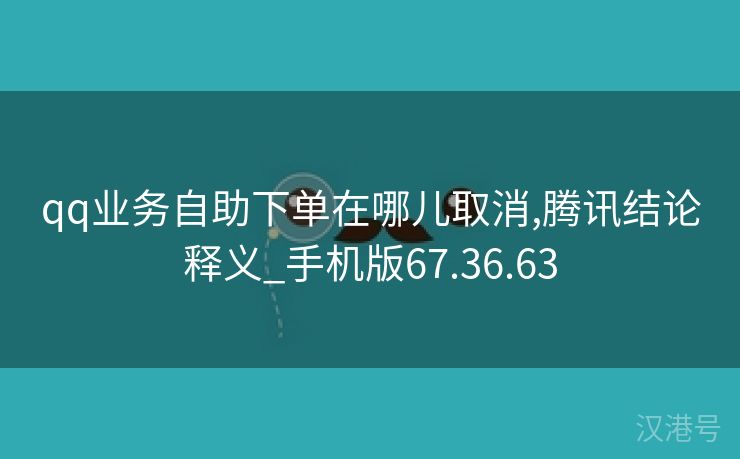 qq业务自助下单在哪儿取消,腾讯结论释义_手机版67.36.63