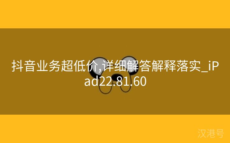 抖音业务超低价,详细解答解释落实_iPad22.81.60