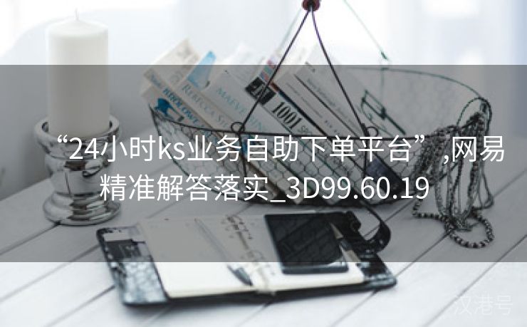 “24小时ks业务自助下单平台”,网易精准解答落实_3D99.60.19