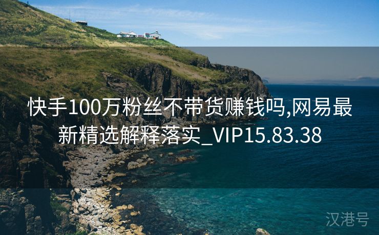 快手100万粉丝不带货赚钱吗,网易最新精选解释落实_VIP15.83.38