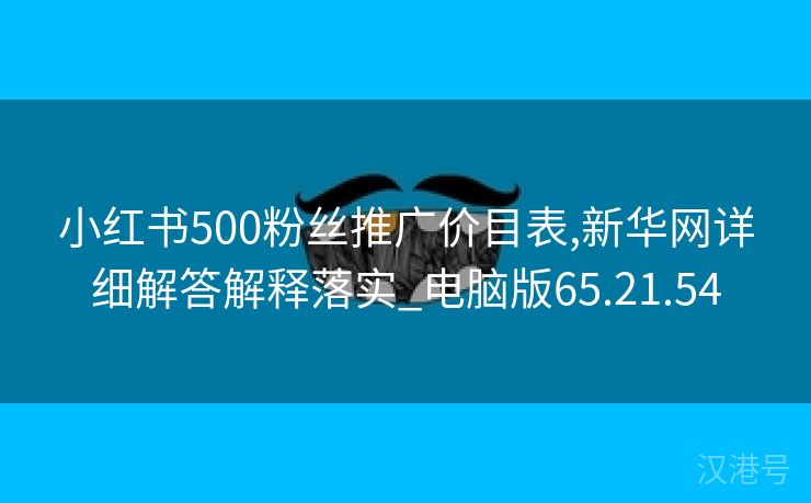 小红书500粉丝推广价目表,新华网详细解答解释落实_电脑版65.21.54