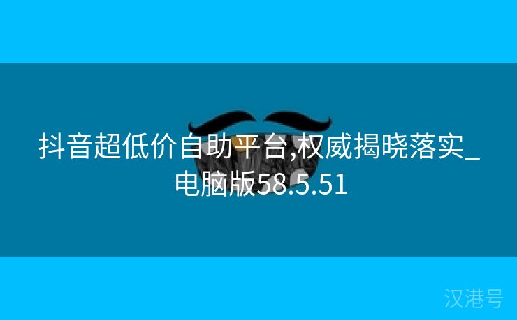 抖音超低价自助平台,权威揭晓落实_电脑版58.5.51