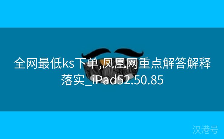 全网最低ks下单,凤凰网重点解答解释落实_iPad52.50.85