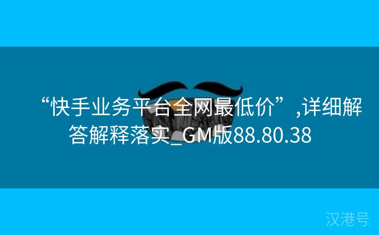 “快手业务平台全网最低价”,详细解答解释落实_GM版88.80.38