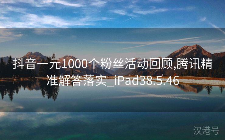 抖音一元1000个粉丝活动回顾,腾讯精准解答落实_iPad38.5.46